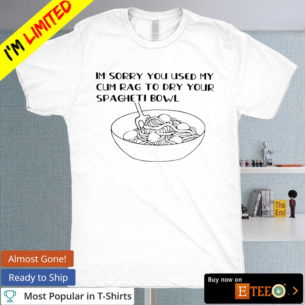 Im sorry you used my cum rag to dry your spageti bowl shirt