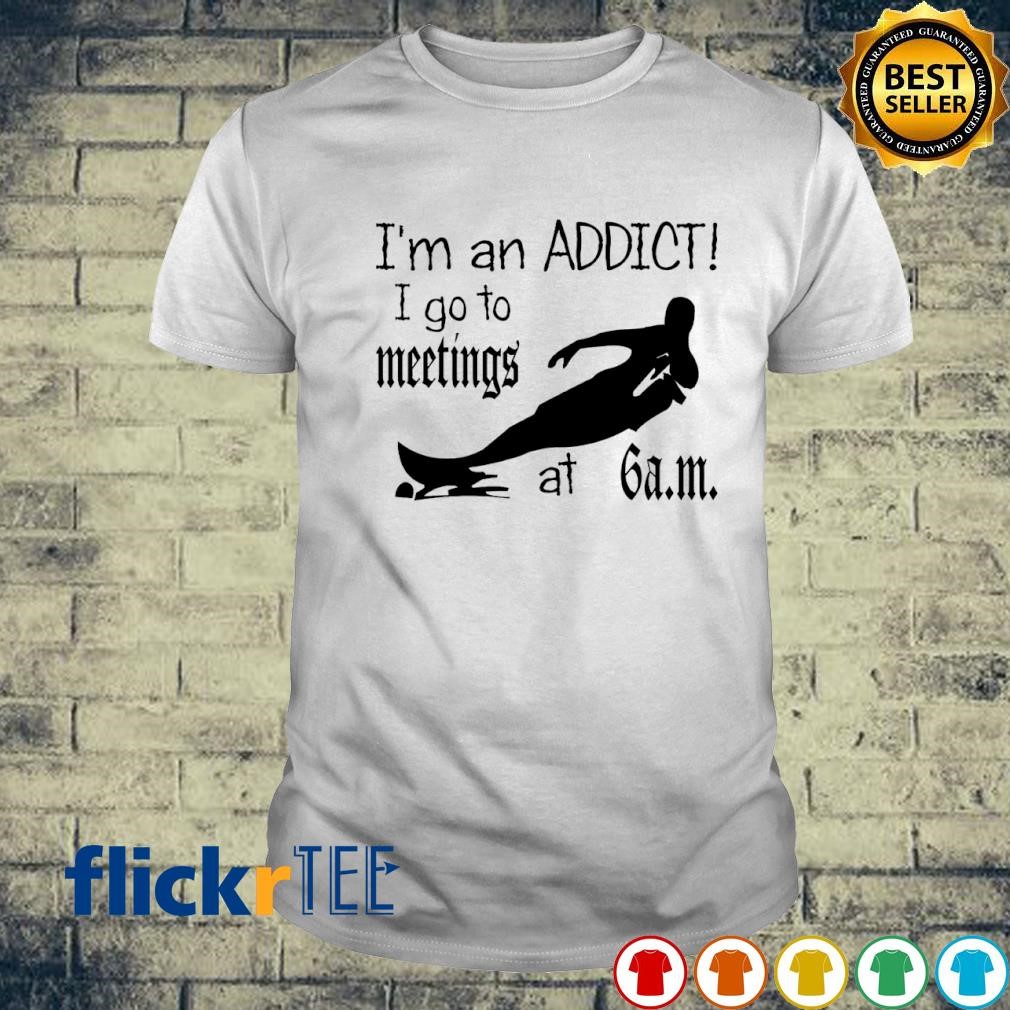 I'm an addict I go to meetings at 6 am new shirt